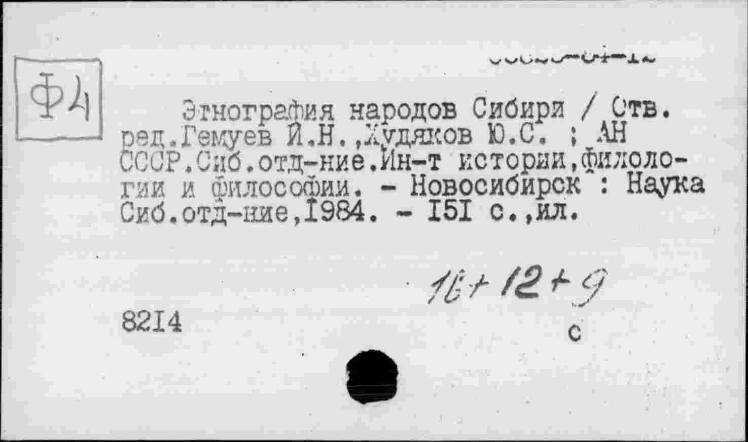 ﻿Ф2)
Этнография народов Сибири / Отв. ред.Геїяуев Я.Н.,Худяков Ю.С. ; АН СССР.Сиб.отд-ние.Ин-т истории,филологии и философии. - Новосибирск : Наука Сиб.отд-ние,1984. - 151 с.,ил.
8214
с